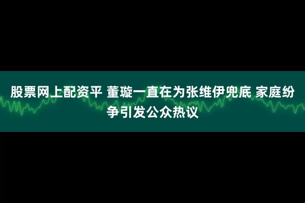 股票网上配资平 董璇一直在为张维伊兜底 家庭纷争引发公众热议