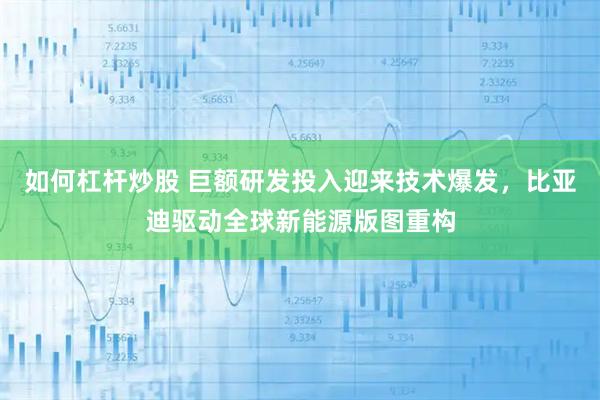 如何杠杆炒股 巨额研发投入迎来技术爆发，比亚迪驱动全球新能源版图重构