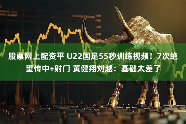 股票网上配资平 U22国足55秒训练视频！7次绝望传中+射门 黄健翔刘越：基础太差了