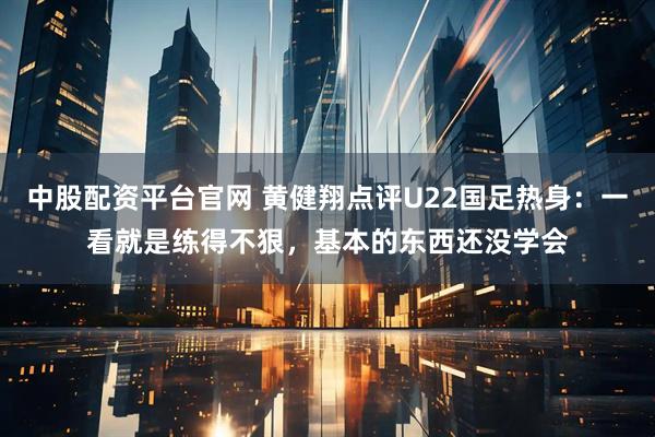 中股配资平台官网 黄健翔点评U22国足热身：一看就是练得不狠，基本的东西还没学会