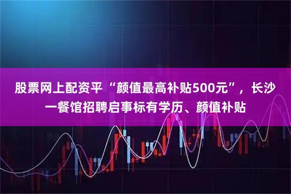股票网上配资平 “颜值最高补贴500元”，长沙一餐馆招聘启事标有学历、颜值补贴