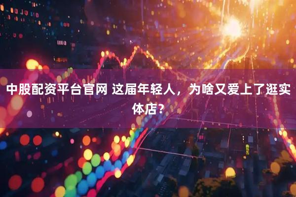 中股配资平台官网 这届年轻人，为啥又爱上了逛实体店？