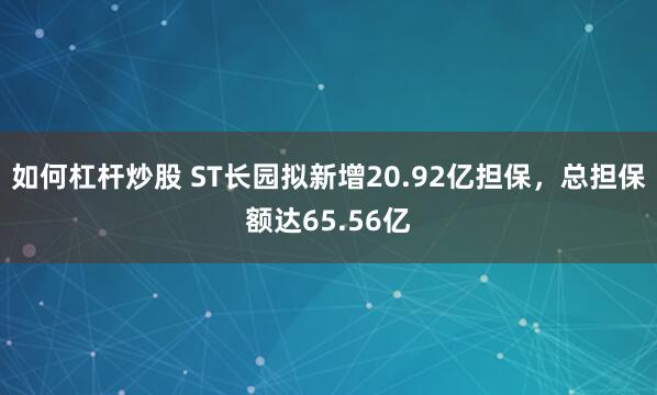 如何杠杆炒股 ST长园拟新增20.92亿担保，总担保额达65.56亿