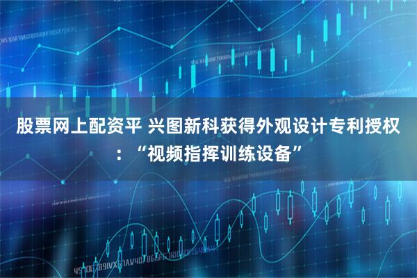 股票网上配资平 兴图新科获得外观设计专利授权：“视频指挥训练设备”