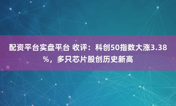 配资平台实盘平台 收评：科创50指数大涨3.38%，多只芯片股创历史新高
