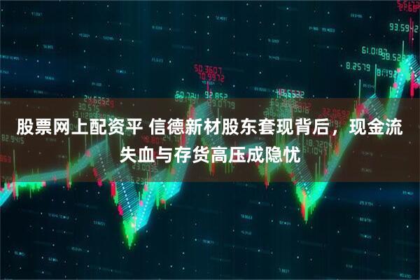 股票网上配资平 信德新材股东套现背后，现金流失血与存货高压成隐忧