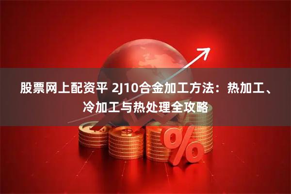 股票网上配资平 2J10合金加工方法：热加工、冷加工与热处理全攻略