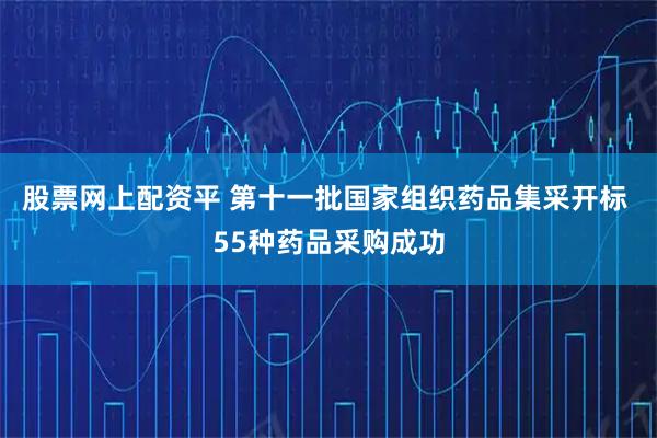 股票网上配资平 第十一批国家组织药品集采开标 55种药品采购成功