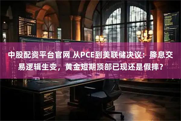 中股配资平台官网 从PCE到美联储决议：降息交易逻辑生变，黄金短期顶部已现还是假摔？