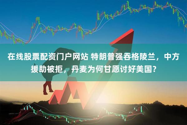 在线股票配资门户网站 特朗普强吞格陵兰，中方援助被拒，丹麦为何甘愿讨好美国？