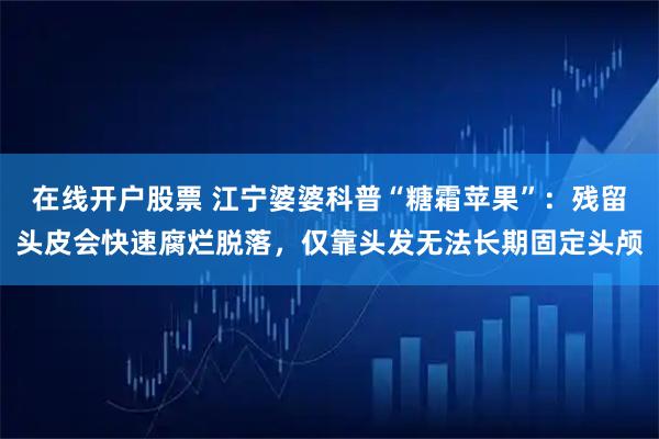 在线开户股票 江宁婆婆科普“糖霜苹果”：残留头皮会快速腐烂脱落，仅靠头发无法长期固定头颅