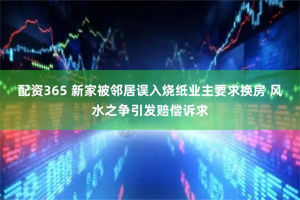 配资365 新家被邻居误入烧纸业主要求换房 风水之争引发赔偿诉求