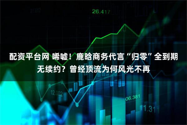 配资平台网 唏嘘！鹿晗商务代言“归零”全到期无续约？曾经顶流为何风光不再
