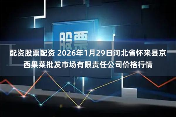 配资股票配资 2026年1月29日河北省怀来县京西果菜批发市场有限责任公司价格行情