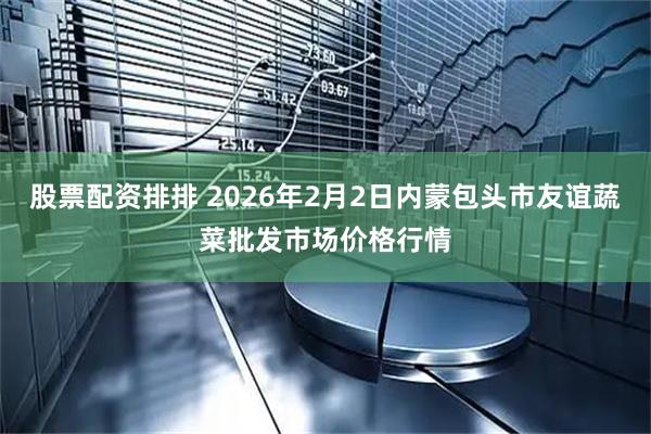 股票配资排排 2026年2月2日内蒙包头市友谊蔬菜批发市场价格行情