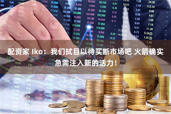 配资家 Iko：我们拭目以待买断市场吧 火箭确实急需注入新的活力！