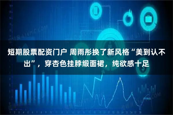 短期股票配资门户 周雨彤换了新风格“美到认不出”，穿杏色挂脖缎面裙，纯欲感十足