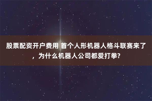 股票配资开户费用 首个人形机器人格斗联赛来了，为什么机器人公司都爱打拳?