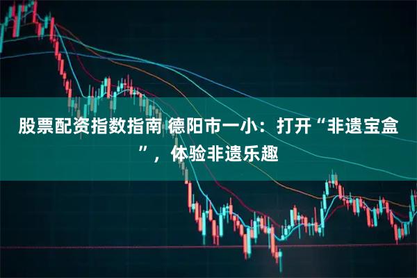 股票配资指数指南 德阳市一小：打开“非遗宝盒”，体验非遗乐趣