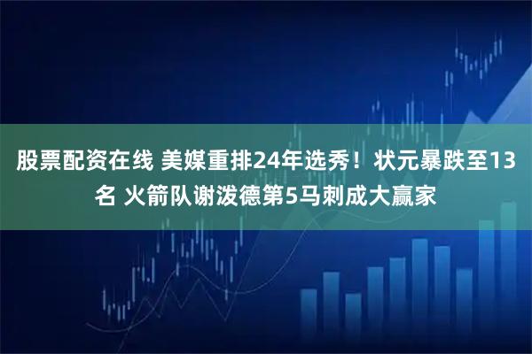 股票配资在线 美媒重排24年选秀！状元暴跌至13名 火箭队谢泼德第5马刺成大赢家
