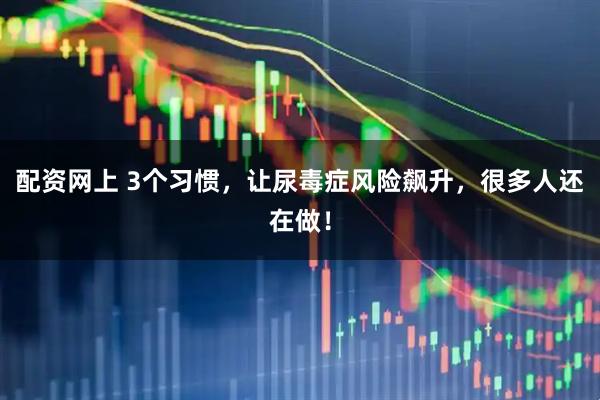 配资网上 3个习惯，让尿毒症风险飙升，很多人还在做！