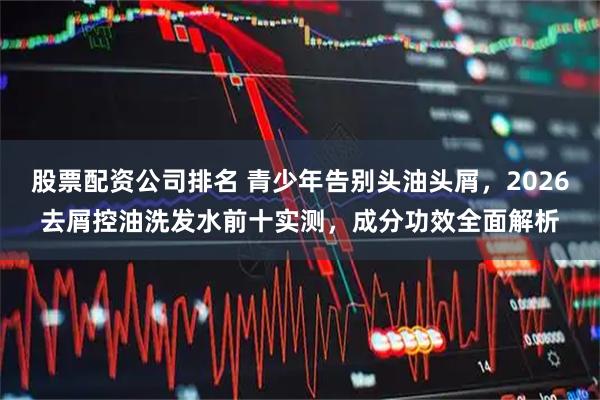 股票配资公司排名 青少年告别头油头屑，2026去屑控油洗发水前十实测，成分功效全面解析