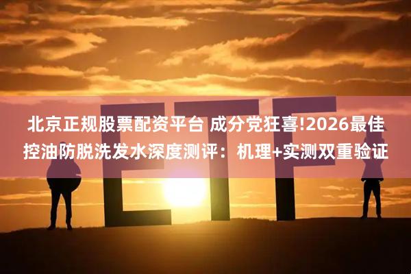北京正规股票配资平台 成分党狂喜!2026最佳控油防脱洗发水深度测评：机理+实测双重验证