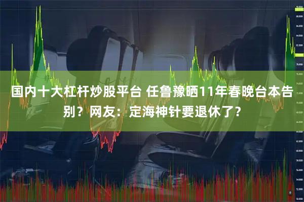 国内十大杠杆炒股平台 任鲁豫晒11年春晚台本告别？网友：定海神针要退休了？