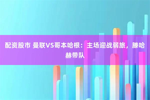 配资股市 曼联VS哥本哈根：主场迎战弱旅，滕哈赫带队