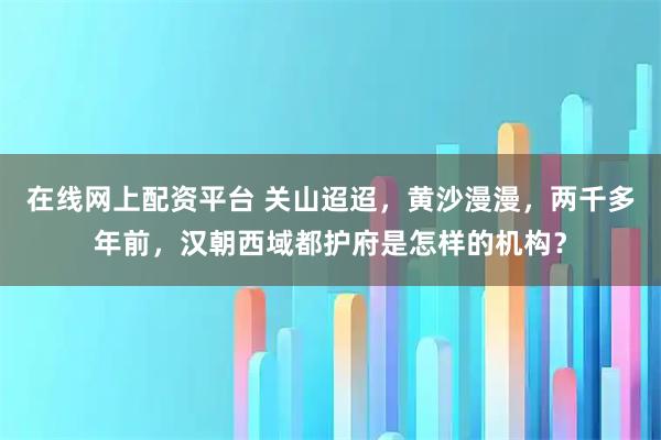 在线网上配资平台 关山迢迢，黄沙漫漫，两千多年前，汉朝西域都护府是怎样的机构？