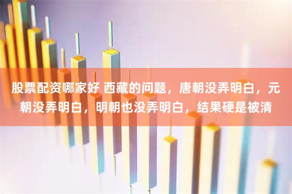 股票配资哪家好 西藏的问题，唐朝没弄明白，元朝没弄明白，明朝也没弄明白，结果硬是被清