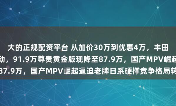 大的正规配资平台 从加价30万到优惠4万，丰田埃尔法两年价格大变动，91.9万尊贵黄金版现降至87.9万，国产MPV崛起逼迫老牌日系硬撑竞争格局转变