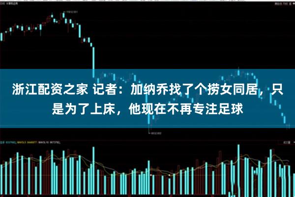 浙江配资之家 记者：加纳乔找了个捞女同居，只是为了上床，他现在不再专注足球