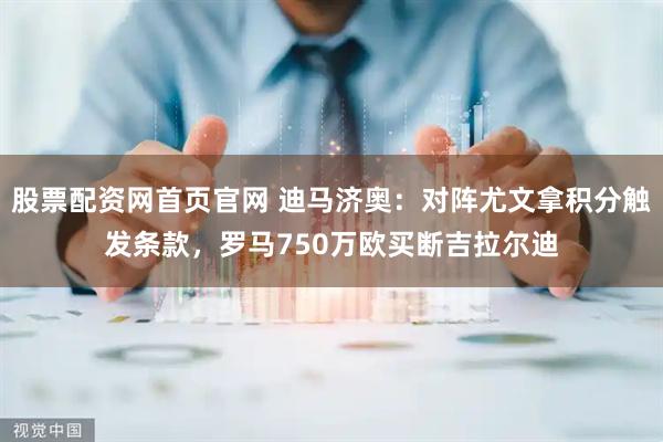 股票配资网首页官网 迪马济奥：对阵尤文拿积分触发条款，罗马750万欧买断吉拉尔迪