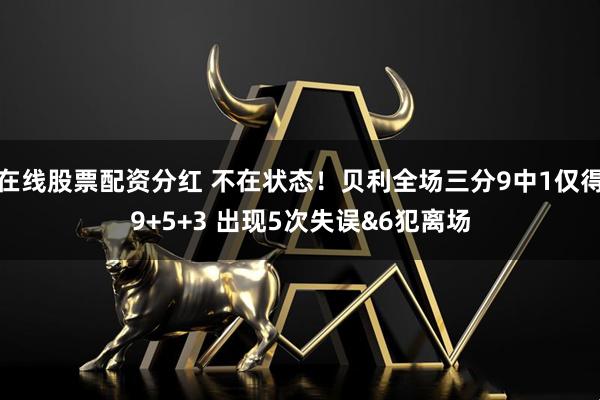 在线股票配资分红 不在状态！贝利全场三分9中1仅得9+5+3 出现5次失误&6犯离场
