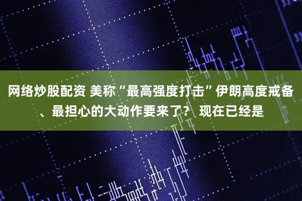 网络炒股配资 美称“最高强度打击”伊朗高度戒备、最担心的大动作要来了？ 现在已经是