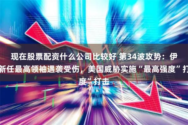 现在股票配资什么公司比较好 第34波攻势：伊朗新任最高领袖遇袭受伤，美国威胁实施“最高强度”打击