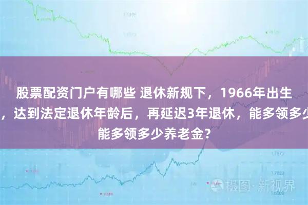 股票配资门户有哪些 退休新规下，1966年出生的男职工，达到法定退休年龄后，再延迟3年退休，能多领多少养老金？