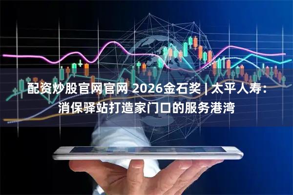 配资炒股官网官网 2026金石奖 | 太平人寿：消保驿站打造家门口的服务港湾