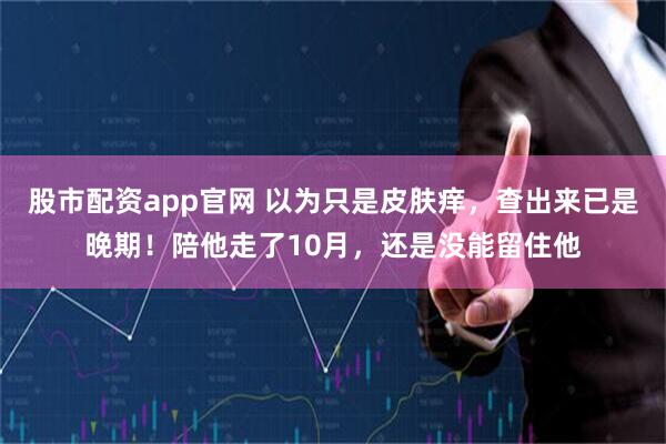 股市配资app官网 以为只是皮肤痒，查出来已是晚期！陪他走了10月，还是没能留住他