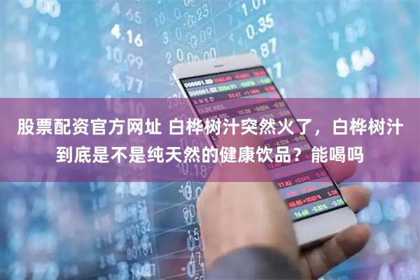 股票配资官方网址 白桦树汁突然火了，白桦树汁到底是不是纯天然的健康饮品？能喝吗