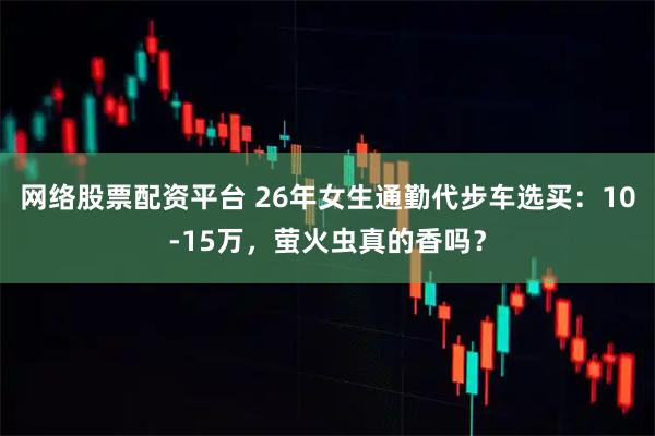 网络股票配资平台 26年女生通勤代步车选买：10-15万，萤火虫真的香吗？