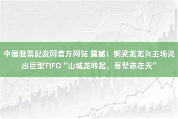 中国股票配资网官方网站 震撼！铜梁龙龙兴主场亮出巨型TIFO“山城龙吟起，吾辈志在天”