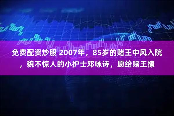 免费配资炒股 2007年，85岁的赌王中风入院，貌不惊人的小护士邓咏诗，愿给赌王擦